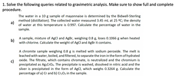 1. Solve the following queries related to gravimetric analysis. Make sure to show full and complete
procedure.
a)
The water in a 10 g sample of mayonnaise is determined by the Bidwell-Sterling
method (distillation). The collected water measured 3.45 mL at 25 ºC; the density
of water at this temperature is 0.997. Calculate the percentage of water in the
sample.
b)
A sample, mixture of AgCl and AgBr, weighing 0.8 g, loses 0.1066 when heated
with chlorine. Calculate the weight of AgCl and AgBr it contains.
c)
A chromite sample weighing 0.8 g is melted with sodium peroxide. The melt is
leached with water, boiled, and filtered, to separate the iron in the form of hydrated
oxide. The filtrate, which contains chromate, is neutralized and the chromium is
precipitated as Ag₂CrO4. The precipitate is washed, dissolved in nitric acid and the
silver is precipitated in the form of AgCl, which weighs 0.3264 g. Calculate the
percentage of a) Cr and b) Cr₂O3 in the sample.