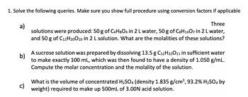 1. Solve the following queries. Make sure you show full procedure using conversion factors if applicable
a)
Three
solutions were produced: 50 g of C4H8O4 in 2 L water, 50 g of C8H1407 in 2 L water,
and 50 g of C12H20O10 in 2 L solution. What are the molalities of these solutions?
b)
A sucrose solution was prepared by dissolving 13.5 g C12H22O11 in sufficient water
to make exactly 100 mL, which was then found to have a density of 1.050 g/mL.
Compute the molar concentration and the molality of the solution.
c)
What is the volume of concentrated H₂SO4 (density 1.835 g/cm³, 93.2% H₂SO4 by
weight) required to make up 500mL of 3.00N acid solution.