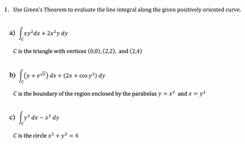 1. Use Green's Theorem to evaluate the line integral along the given positively oriented curve.
a) [xy²dx + 2x²y dy
C is the triangle with vertices (0,0), (2,2), and (2,4)
b) [(y + eve) dx + (2x + cos y²) dy
C is the boundary of the region enclosed by the parabolas y = x² and x = y²
√y ³
y³ dx - x³ dy
C is the circle x² + y² = 4
c)