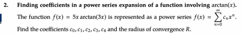 K
2.
Finding coefficients in a power series expansion of a function involving arctan(x).
The function f(x)
∞
=
5x arctan(3x) is represented as a power series f(x) = ₁₁
Σ Cnxn
n=0
Find the coefficients Co, C₁, C2, C3, C4 and the radius of convergence R.