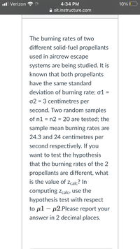 **Investigating Burning Rates of Solid-Fuel Propellants**

The burning rates of two different solid-fuel propellants used in aircrew escape systems are under examination. It's known that both propellants have the same standard deviation of burning rate, denoted as σ₁ = σ₂ = 3 centimeters per second.

Two random samples are tested, each with sample sizes of n₁ = n₂ = 20. The sample mean burning rates recorded are 24.3 and 24 centimeters per second, respectively.

**Hypothesis Testing**

To test whether the burning rates of the two propellants differ, calculate the value of z_calc using a hypothesis test for the difference in means (μ₁ - μ₂). Ensure the final result is reported to two decimal places. 

**Note:** This exercise involves statistical analysis using standard deviation and hypothesis testing methods to determine if the differences in burning rates are statistically significant.