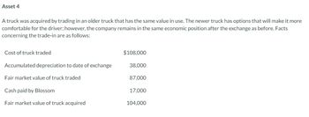 Asset 4
A truck was acquired by trading in an older truck that has the same value in use. The newer truck has options that will make it more
comfortable for the driver; however, the company remains in the same economic position after the exchange as before. Facts
concerning the trade-in are as follows:
Cost of truck traded
Accumulated depreciation to date of exchange
Fair market value of truck traded
Cash paid by Blossom
Fair market value of truck acquired
$108,000
38,000
87,000
17,000
104,000