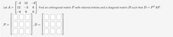 -3
P =
Let A = 12
26
12
-3 6
6
6
Find an orthogonal matrix P with rational entries and a diagonal matrix D such that D = P¹ AP.
D=