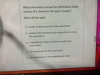 What information should the INTRODUCTION
section of a chemistry lab report contain?
Select all that apply
a table of data acquired in the experiment
whether the hypothesis was supported or not by
the experiment
Cald
of I.
O a detailed procedure of how to conduct the
experiment
O the hypothesis for the experiment
the importance of the experimental study
