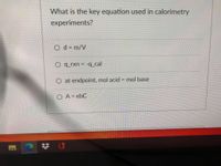 **Title: Key Equation Used in Calorimetry Experiments**

**Question:** What is the key equation used in calorimetry experiments?

**Options:**
1. \( d = \frac{m}{V} \)
2. \( q_{\text{rxn}} = -q_{\text{cal}} \)
3. At endpoint, mol acid = mol base
4. \( A = \epsilon b C \)

**Explanation:**

1. **Option 1: \( d = \frac{m}{V} \)**
   - This equation is used to calculate the density of a substance, where \( d \) is density, \( m \) is mass, and \( V \) is volume.
   
2. **Option 2: \( q_{\text{rxn}} = -q_{\text{cal}} \)**
   - This is the key equation used in calorimetry. It states that the heat of the reaction (\( q_{\text{rxn}} \)) is equal to the negative of the heat absorbed by the calorimeter (\( q_{\text{cal}} \)). This principle is based on the law of conservation of energy, implying that the energy lost by the system must be gained by the surroundings.

3. **Option 3: At endpoint, mol acid = mol base**
   - This statement is relevant to titration experiments and not specific to calorimetry. It indicates that at the endpoint of a titration, the amount of moles of acid equals the amount of moles of base.

4. **Option 4: \( A = \epsilon b C \)**
   - This equation is known as Beer's Law in spectroscopy, where \( A \) is absorbance, \( \epsilon \) is molar absorptivity, \( b \) is path length, and \( C \) is concentration.

**Correct Answer:**
- The correct answer is **Option 2: \( q_{\text{rxn}} = -q_{\text{cal}} \)**.

This equation is essential for understanding and calculating the energy changes occurring during chemical reactions in calorimetry experiments.