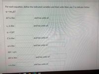 For each equation, define the indicated variables and their units Note: use C to indicate Celsius
q = mc,AT
AT is the:
and has unit of
Cs is the:
and has units of
q = CAT
C is the:
and has units of
q is the:
and has units of
AH = q/n
AH is the:
and has units of
n is the:
and has units of
