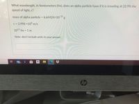 What wavelength, in femtometers (fm), does an alpha particle have if it is traveling at 22.9% the
speed of light, c?
mass of alpha particle = 6.64424×10 24
C = 2.998 ×108 m/s
1015 fm = 1 m
Note: don't include units in your answer.
耳
99+
a
%23
hp
Health Care Services
