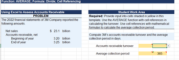 Function: AVERAGE; Formula: Divide; Cell Referencing
Using Excel to Assess Accounts Receivable
PROBLEM
The 2022 financial statements of 3M Company reported the
following amounts.
Net sales
Accounts receivable, net
Beginning of year
End of year
$ 23.1 billion
3.20 billion
3.25 billion
Student Work Area
Required: Provide input into cells shaded in yellow in this
template. Use the AVERAGE function with cell references in
calculating the turnover. Use cell references with mathematical
formulas to calculate the average collection period.
Compute 3M's accounts receivable turnover and the average
collection period in days.
Accounts receivable turnover
Average collection period
365