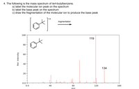 4. The following is the mass spectrum of tert-butylbenzene.
a) label the molecular ion peak on the spectrum
b) label the base peak on the spectrum
c) draw the fragmentation of the molecular ion to produce the base peak
fragmentation
100
119
80
60
40
134
20
0.0+
0.0
40
80
120
160
m/z
Rel. Intensity
