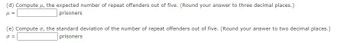 (d) Compute μ, the expected number of repeat offenders out of five. (Round your answer to three decimal places.)
μl =
prisoners
(e) Compute σ, the standard deviation of the number of repeat offenders out of five. (Round your answer to two decimal places.)
J =
prisoners