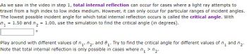 As we saw in the video in step 1, total internal reflection can occur for cases where a light ray attempts to
travel from a high index to low index medium. However, it can only occur for particular ranges of incident angles.
The lowest possible incident angle for which total internal reflection occurs is called the critical angle. With
= 1.50 and n₂ = 1.00, use the simulation to find the critical angle (in degrees).
1₂
7₂.
1'
Play around with different values of ₁, ₂, and 8₁. Try to find the critical angle for different values of n₁ and
Note that total internal reflection is only possible in cases where n₁ > ₂.