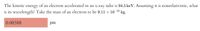 The kinetic energy of an electron accelerated in an x-ray tube is 94.5 keV. Assuming it is nonrelativistic, what
is its wavelength? Take the mass of an electron to be 9.11 × 10
31 kg.
pm
0.00388
