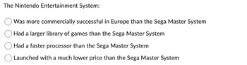 The Nintendo Entertainment System:
Was more commercially successful in Europe than the Sega Master System
Had a larger library of games than the Sega Master System
Had a faster processor than the Sega Master System
Launched with a much lower price than the Sega Master System