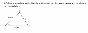 G
4. Solve the following triangle. Give the angle measure to the nearest degree and each length
to 1 decimal place.
I
54.2 km
g
مه
43°
63.7 km
H