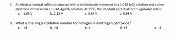 7. An electrochemical cell is constructed with a tin electrode immersed in a 1.0 M SnCl2 solution and a silver
electrode immersed in a 1.0 M AgNO3 solution. At 25°C, the standard potential for this galvanic cell is:
b. 2.13 V
a. 1.85 V
c. 0.64 V
d. 0.98 V
8. What is the single oxidation number for nitrogen in dinitrogen pentoxide?
a. +3
b. +4
C. +
d. +5
e. -4