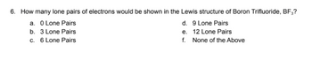 6. How many lone pairs of electrons would be shown in the Lewis structure of Boron Trifluoride, BF3?
a. 0 Lone Pairs
b. 3 Lone Pairs
c. 6 Lone Pairs
d. 9 Lone Pairs
e. 12 Lone Pairs
f. None of the Above