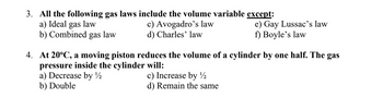 3. All the following gas laws include the volume variable except:
a) Ideal gas law
c) Avogadro's law
b) Combined gas law
d) Charles' law
4. At 20°C, a moving piston reduces the volume of a cylinder by one half. The gas
pressure inside the cylinder will:
a) Decrease by ½
b) Double
e) Gay Lussac's law
f) Boyle's law
c) Increase by ¹1/2
d) Remain the same