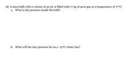 28. A neon bulb with a volume of 50.0L is filled with 17.0g of neon gas at a temperature of 27°C.
a. What is the pressure inside the bulb?
b. What will the new pressure be on a -15°C winter day?
