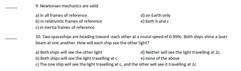 9. Newtonian mechanics are valid
a) in all frames of reference
b) in relativistic frames of reference
c) in inertia frames of reference
d) on Earth only
e) both b and c
10. Two spaceships are heading toward each other at a mutal speed of 0.999c. Both ships shine a laser
beam at one another. How will each ship see the other light?
d) Neither will see the light travelling at 2c.
e) none of the above
a) Both ships will see the other light
b) Both ships will see the light travelling at c
c) The one ship will see the light travelling at c, and the other will see it travelling at 2c