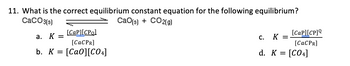 11. What is the correct equilibrium constant equation for the following equilibrium?
CaCO3(s)
CaO(s) + CO2(g)
[Cap][CPol
[CaCPR]
b. K = [CaO][CO4]
a. K =
[cap][CP]
[CaCPR]
C.
K =
d. K = [CO4]