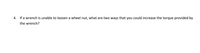 4. If a wrench is unable to loosen a wheel nut, what are two ways that you could increase the torque provided by
the wrench?

