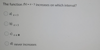 The function Ax) = x- 3 increases on which interval?
a)
x < 3
b) x>3
c)
x ER
d)
never increases
