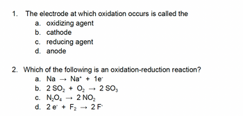 1. The electrode at which oxidation occurs is called the
a. oxidizing agent
b. cathode
c. reducing agent
d. anode
2. Which of the following is an oxidation-reduction reaction?
a. Na → Na+ + 1e-
b. 2 SO₂ + O₂
c. N₂O4
d. 2e + F₂
2 NO₂
2 SO3
2 F