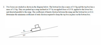 2. Two boxes are stacked as shown in the diagram below. The bottom box has a mass of 3.5 kg and the top box has a
mass of 1.5 kg. They are pushed up a ramp inclined at 15° by an applied force of 25 N, applied to the lower box
and directed parallel to the ramp. The coefficient of kinetic friction between the ramp and the bottom box is 0.12.
Determine the minimum coefficient of static friction required to keep the top box in place on the bottom box.
Fa
15°