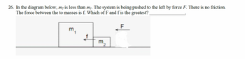 26. In the diagram below, m₂ is less than m₁. The system is being pushed to the left by force F. There is no friction.
The force between the to masses is f. Which of F and f is the greatest?
f
m
F