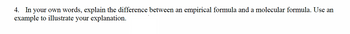4. In your own words, explain the difference between an empirical formula and a molecular formula. Use an
example to illustrate your explanation.