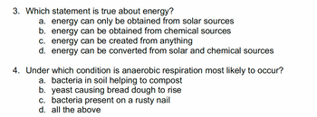 3. Which statement is true about energy?
a. energy can only be obtained from solar sources
b. energy can be obtained from chemical sources
c. energy can be created from anything
d. energy can be converted from solar and chemical sources
4. Under which condition is anaerobic respiration most likely to occur?
a. bacteria in soil helping to compost
b. yeast causing bread dough to rise
c. bacteria present on a rusty nail
d. all the above