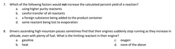 Which of the following factors would not increase the calculated percent yield of a reaction?
using higher purity reactants
b. careful transfer of all reactants
C.
a foreign substance being added to the product container
some reactant being lost to evaporation
Drivers ascending high mountain passes sometimes find that their engines suddenly stop running as they increase in
altitude, even with plenty of fuel. What is the limiting reactant in their engine?
a. gasoline
b. heat
C.
d.
oxygen
none of the above