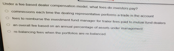 Under a fee-based dealer compensation model, what fees do investors pay?
O commissions each time the dealing representative performs a trade in the account
O fees to reimburse the investment fund manager for trailer fees paid to mutual fund dealers
O an overall fee based on an annual percentage of assets under management
O re-balancing fees when the portfolios are re-balanced