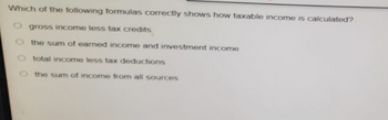 Which of the following formulas correctly shows how taxable income is calculated?
gross income less tax credits
O the sum of earned income and investment income
total income less tax deductions
the sum of income from all sources