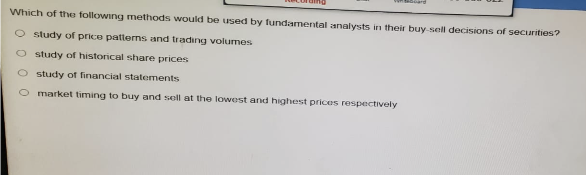 Whiteboard
Which of the following methods would be used by fundamental analysts in their buy-sell decisions of securities?
O study of price patterns and trading volumes
O study of historical share prices
O study of financial statements
O market timing to buy and sell at the lowest and highest prices respectively