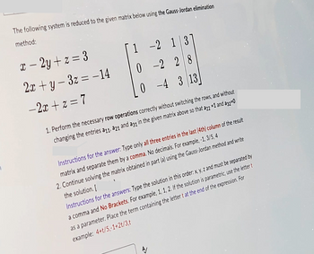 The following system is reduced to the given matrix below using the Gauss-Jordan elimination
method:
x - 2y + z = 3
2x+y-3z = -14
-2x+z = 7
1-2 137
0-228
0-4 3 13
1. Perform the necessary row operations correctly without switching the rows, and without
changing the entries a11, a21 and a31 in the given matrix above so that a22 =1 and a32-0
Instructions for the answer: Type only all three entries in the last (4th) column of the result
matrix and separate them by a comma. No decimals. For example, -1, 3/5,4
2. Continue solving the matrix obtained in part (a) using the Gauss-Jordan method and write
the solution.[
Instructions for the answers: Type the solution in this order: x, y, z and must be separated by
a comma and No Brackets. For example, 1, 1, 2. If the solution is parametric, use the letter t
as a parameter. Place the term containing the letter t at the end of the expression. For
example: 4+t/5,-1+2t/3,t