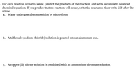 . For each reaction scenario below, predict the products of the reaction, and write a complete balanced
chemical equation. If you predict that no reaction will occur, write the reactants, then write NR after the
arrow.
а.
Water undergoes decomposition by electrolysis.
b. A table salt (sodium chloride) solution is poured into an aluminum can.
с.
A copper (II) nitrate solution is combined with an ammonium chromate solution.
