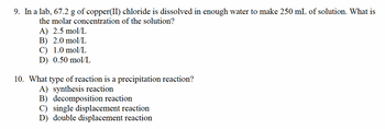 9. In a lab, 67.2 g of copper(II) chloride dissolved in enough water to make 250 mL of solution. What is
the molar concentration of the solution?
A) 2.5 mol/L
B) 2.0 mol/L
C) 1.0 mol/L
D) 0.50 mol/L
10. What type of reaction is a precipitation reaction?
A) synthesis reaction
B) decomposition reaction
C) single displacement reaction
D) double displacement reaction