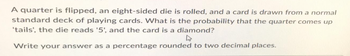 A quarter is flipped, an eight-sided die is rolled, and a card is drawn from a normal
standard deck of playing cards. What is the probability that the quarter comes up
'tails', the die reads '5', and the card is a diamond?
Write your answer as a percentage rounded to two decimal places.