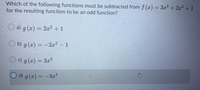 Which of the following functions must be subtracted from f (x) = 3x³ +2x² +1
for the resulting function to be an odd function?
O a) g(x)
= 2x2 + 1
O b) g (x) = -2a? – 1
O c) g (x) = 3x3
%3D
O d) g (x) = –3x3
%3D
