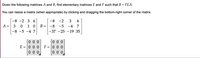 Given the following matrices A and B, find elementary matrices E and F such that B = FEA:
You can resize a matrix (when appropriate) by clicking and dragging the bottom-right corner of the matrix.
2 3 6
-8 -2
3
6.
A = 3
1 0
-8 -5 -4 7
-8 -5 -4 7
||
-37 -25 -19 35
0 0 0
E = 0 0 0
0 0 0
F =|0 0 0
%3D
0 0 0
0 0 0
