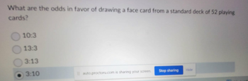 What are the odds in favor of drawing a face card from a standard deck of 52 playing
cards?
10:3
13:3
3:13
3:10
auto proctoru.com is sharing your screen
Stop sharing
Hide