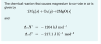 The chemical reaction that causes magnesium to corrode in air is
given by
2Mg(s) + O2(9)→2MgO(s)
and
A;H°
- 1204 kJ mol-1
||
-
– 217.1 J K-1 mol-1
