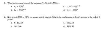 1. What is the general term of the sequence: 7, -56, 448, -3584, ...
a. tn = 8(7)”
b.
tn = 7(8)”-1
a.
$1 112.64
C.
d.
b. $822.40
tr
2. Kori invests $760 at 5.8% per annum simple interest. What is the total amount in Kori's account at the end of 8
years?
An
C.
=
= 7(−8)¹-1
=
= -8(7)"
$352.64
d. $188.50