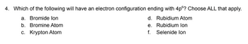 4. Which of the following will have an electron configuration ending with 4p6? Choose ALL that apply.
a. Bromide lon
b. Bromine Atom
c. Krypton Atom
d. Rubidium Atom
e. Rubidium lon
f. Selenide lon