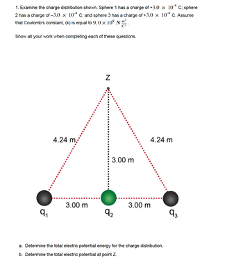 1. Examine the charge distribution shown. Sphere 1 has a charge of +3.0 × 104 C; sphere
2 has a charge of -3.0 × 104 C; and sphere 3 has a charge of +3.0 × 104 C. Assume
that Coulomb's constant, (k) is equal to 9.0 × 10⁹ Nm².
Show all your work when completing each of these questions.
Z
4.24 m.
4.24 m
€3.00 m
3.00 m
3.00 m
9₁
9₂
93
1
a. Determine the total electric potential energy for the charge distribution.
b. Determine the total electric potential at point Z.