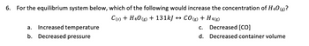 6. For the equilibrium system below, which of the following would increase the concentration of H40 (g)?
C(s) + H40(g) + 131kJ ↔ CO(g) + H 4(g)
Increased temperature
a.
b. Decreased pressure
C.
d.
Decreased [CO]
Decreased container volume