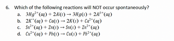 6. Which of the following reactions will NOT occur spontaneously?
->
2+
13+
a. 3Hg²+(aq) + 2Al(s) → 3Hg(s) + 2Al³+ (aq)
b. 2K+(aq) + Ca(s) → 2K(s) + Ca²+ (aq)
c. Sn2+(aq) + Zn(s) → Sn(s) + Zn2+(aq)
d. Cu2+(aq) + Pb(s) → Cu(s) + Pb2+(aq)
->