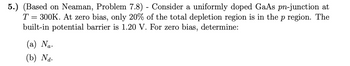 5.) (Based on Neaman, Problem 7.8) - Consider a uniformly doped GaAs pn-junction at
T = 300K. At zero bias, only 20% of the total depletion region is in the p region. The
built-in potential barrier is 1.20 V. For zero bias, determine:
(a) Na.
(b) Na.