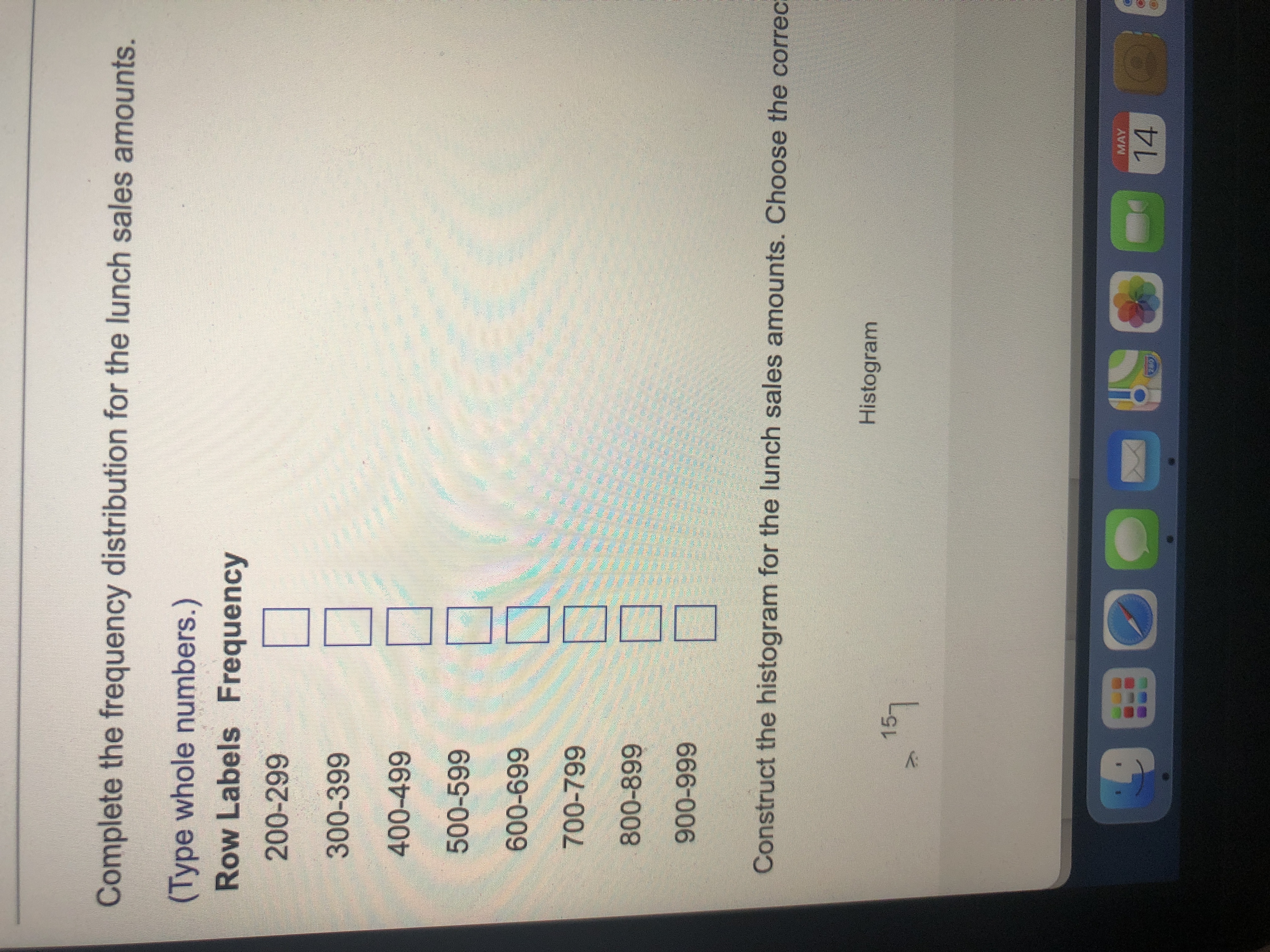 Complete the frequency distribution for the lunch sales amounts.
(Type whole numbers.)
Row Labels Frequency
200-299
300-399
400-499
500-599
669-009
700-799
666-006
Construct the histogram for the lunch sales amounts. Choose the correc:
Histogram
15
MAY
14
